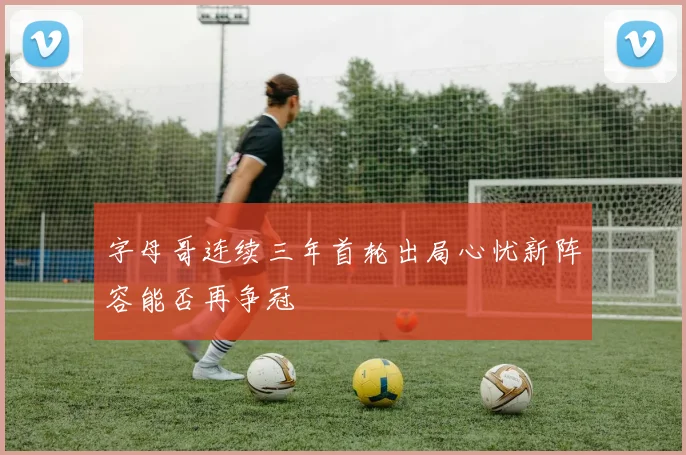 字母哥连续三年首轮出局心忧新阵容能否再争冠