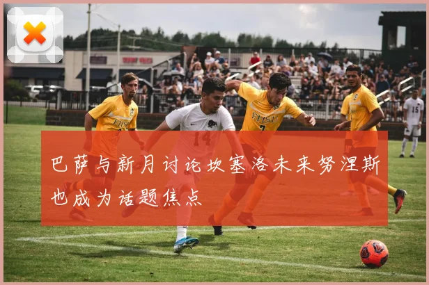 巴萨与新月讨论坎塞洛未来努涅斯也成为话题焦点