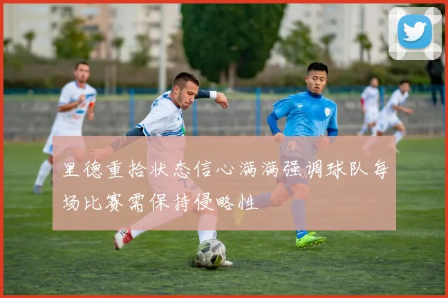 里德重拾状态信心满满强调球队每场比赛需保持侵略性