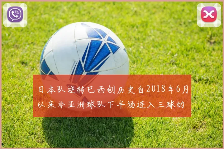 日本队逆转巴西创历史自2018年6月以来非亚洲球队下半场连入三球的壮举