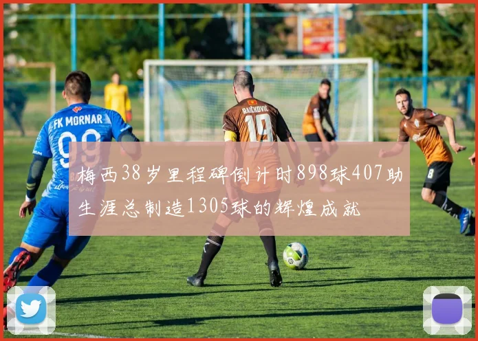 梅西38岁里程碑倒计时898球407助生涯总制造1305球的辉煌成就