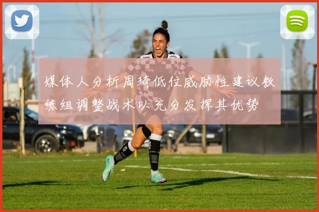 媒体人分析周琦低位威胁性建议教练组调整战术以充分发挥其优势