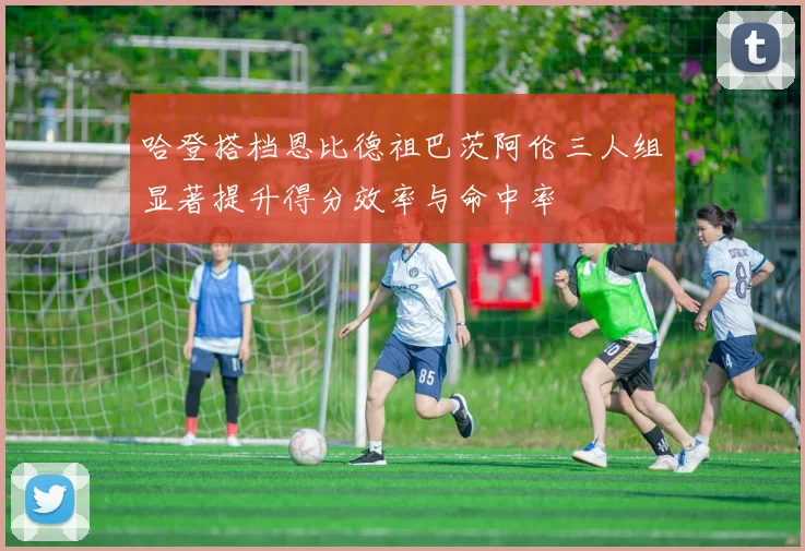 哈登搭档恩比德祖巴茨阿伦三人组显著提升得分效率与命中率