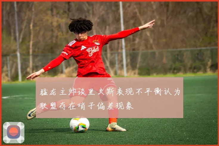 猛龙主帅谈里夫斯表现不平衡认为联盟存在哨子偏差现象