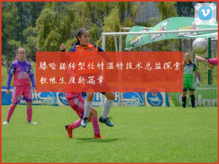 滕哈赫转型任特温特技术总监探索教练生涯新篇章