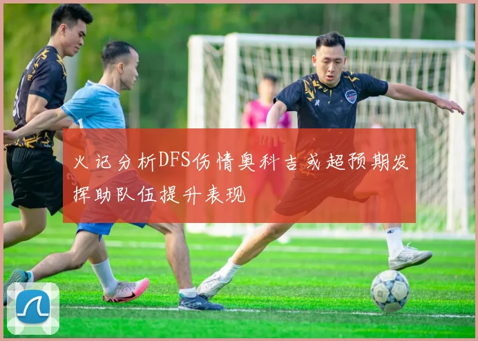 火记分析DFS伤情奥科吉或超预期发挥助队伍提升表现
