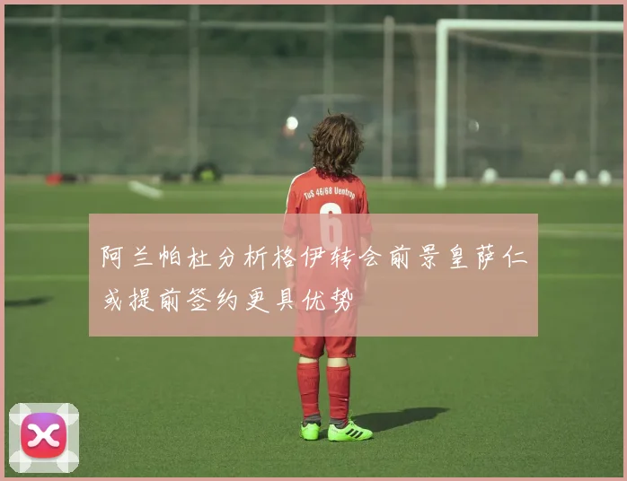 阿兰帕杜分析格伊转会前景皇萨仁或提前签约更具优势