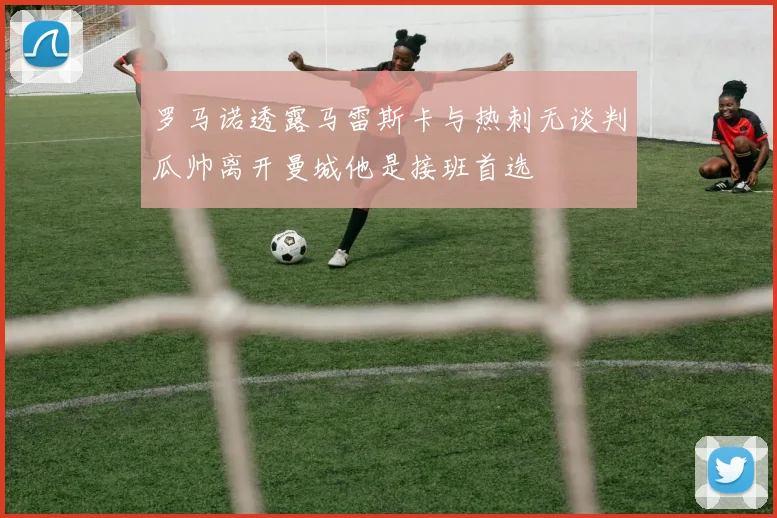 罗马诺透露马雷斯卡与热刺无谈判瓜帅离开曼城他是接班首选