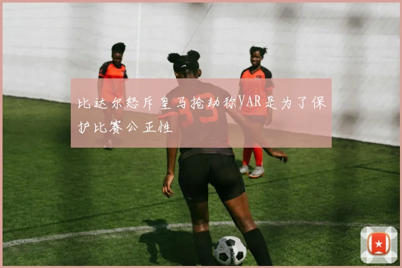 比达尔怒斥皇马抢劫称VAR是为了保护比赛公正性