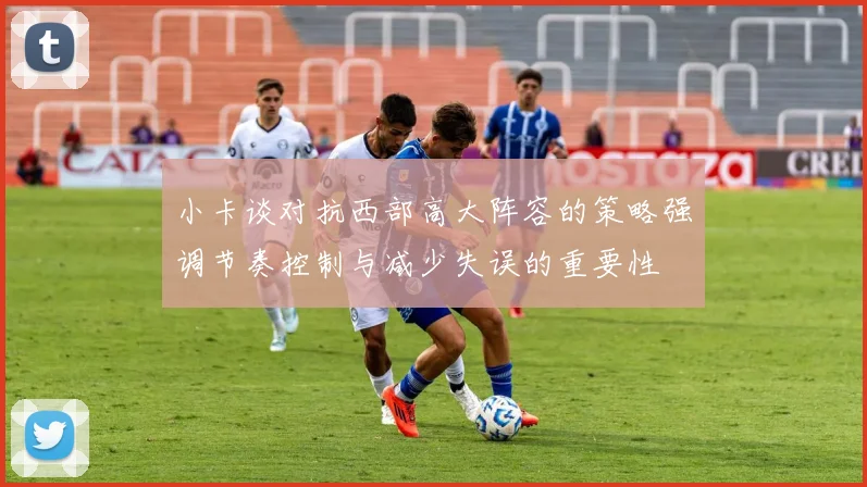 小卡谈对抗西部高大阵容的策略强调节奏控制与减少失误的重要性