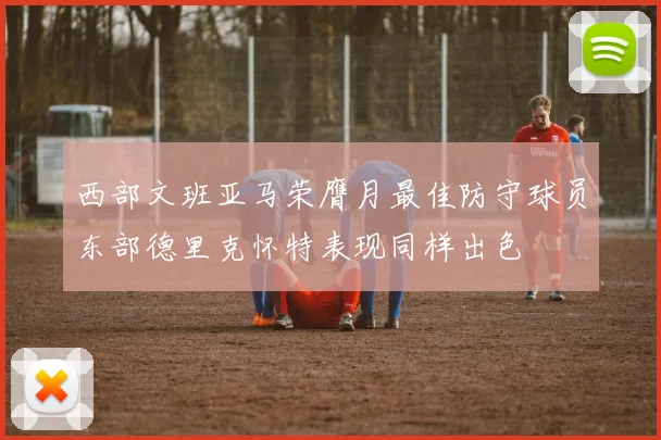 西部文班亚马荣膺月最佳防守球员东部德里克怀特表现同样出色