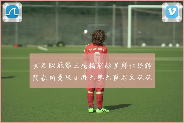 女足欧冠第三轮精彩纷呈拜仁逆转阿森纳曼联小胜巴黎巴萨尤文双双获胜